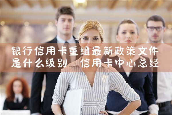 银行信用卡重组最新政策文件是什么级别